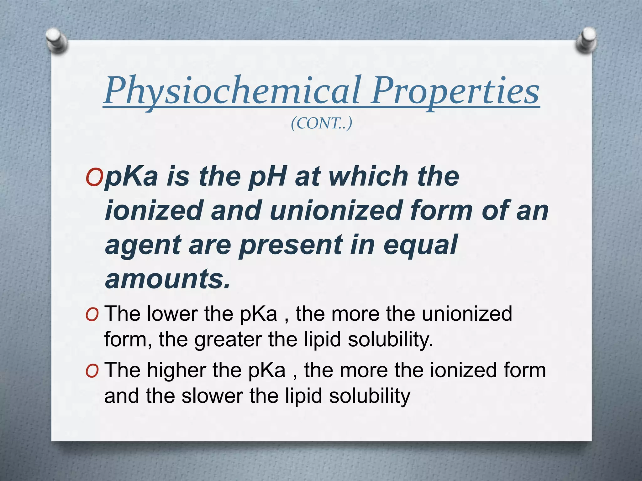 Physiochemical Properties
(CONT..)
OpKa is the pH at which the
ionized and unionized form of an
agent are present in equal
amounts.
O The lower the pKa , the more the unionized
form, the greater the lipid solubility.
O The higher the pKa , the more the ionized form
and the slower the lipid solubility
 