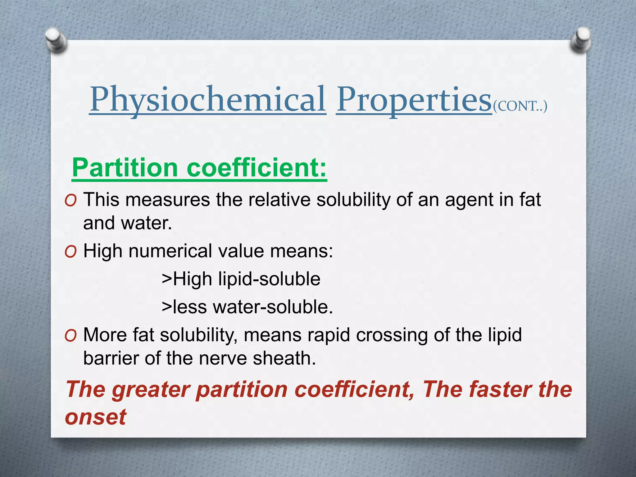 Physiochemical Properties(CONT..)
Partition coefficient:
O This measures the relative solubility of an agent in fat
and water.
O High numerical value means:
>High lipid-soluble
>less water-soluble.
O More fat solubility, means rapid crossing of the lipid
barrier of the nerve sheath.
The greater partition coefficient, The faster the
onset
 