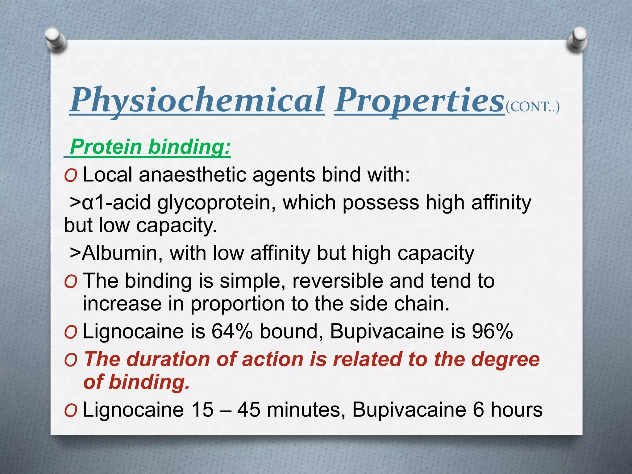 Physiochemical Properties(CONT..)
Protein binding:
O Local anaesthetic agents bind with:
>α1-acid glycoprotein, which possess high affinity
but low capacity.
>Albumin, with low affinity but high capacity
O The binding is simple, reversible and tend to
increase in proportion to the side chain.
O Lignocaine is 64% bound, Bupivacaine is 96%
O The duration of action is related to the degree
of binding.
O Lignocaine 15 – 45 minutes, Bupivacaine 6 hours
 
