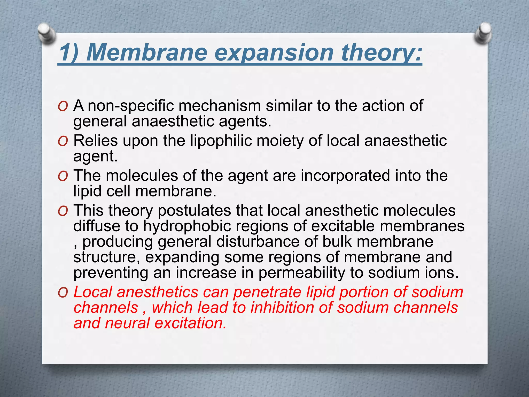 1) Membrane expansion theory:
O A non-specific mechanism similar to the action of
general anaesthetic agents.
O Relies upon the lipophilic moiety of local anaesthetic
agent.
O The molecules of the agent are incorporated into the
lipid cell membrane.
O This theory postulates that local anesthetic molecules
diffuse to hydrophobic regions of excitable membranes
, producing general disturbance of bulk membrane
structure, expanding some regions of membrane and
preventing an increase in permeability to sodium ions.
O Local anesthetics can penetrate lipid portion of sodium
channels , which lead to inhibition of sodium channels
and neural excitation.
 