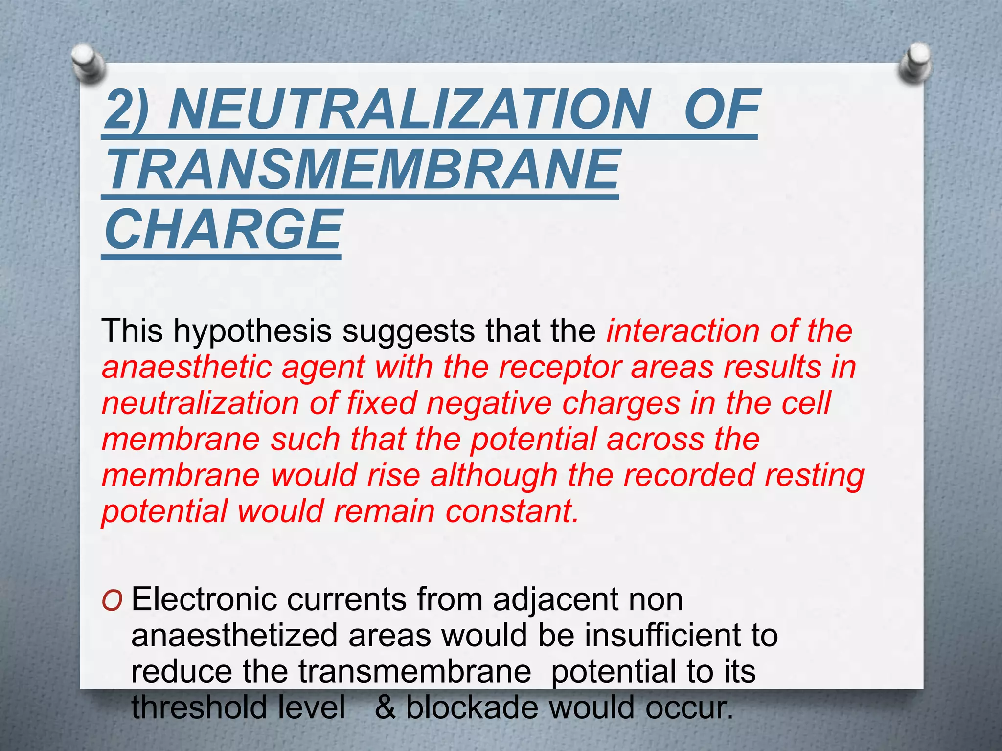2) NEUTRALIZATION OF
TRANSMEMBRANE
CHARGE
This hypothesis suggests that the interaction of the
anaesthetic agent with the receptor areas results in
neutralization of fixed negative charges in the cell
membrane such that the potential across the
membrane would rise although the recorded resting
potential would remain constant.
O Electronic currents from adjacent non
anaesthetized areas would be insufficient to
reduce the transmembrane potential to its
threshold level & blockade would occur.
 