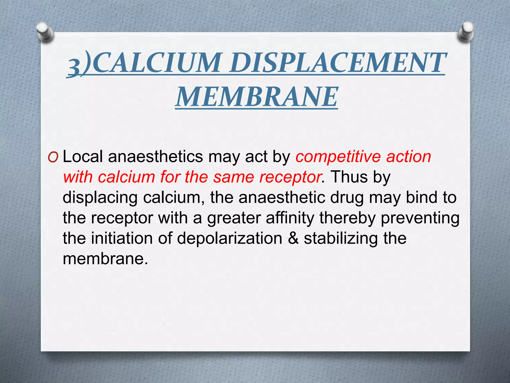 3)CALCIUM DISPLACEMENT
MEMBRANE
O Local anaesthetics may act by competitive action
with calcium for the same receptor. Thus by
displacing calcium, the anaesthetic drug may bind to
the receptor with a greater affinity thereby preventing
the initiation of depolarization & stabilizing the
membrane.
 