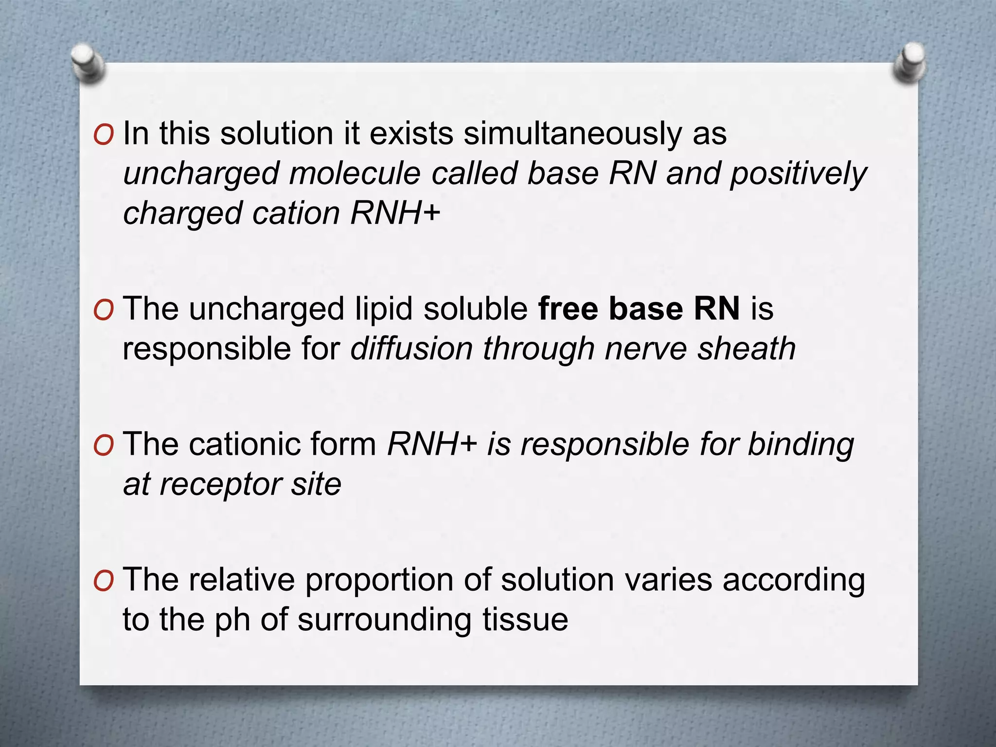 O In this solution it exists simultaneously as
uncharged molecule called base RN and positively
charged cation RNH+
O The uncharged lipid soluble free base RN is
responsible for diffusion through nerve sheath
O The cationic form RNH+ is responsible for binding
at receptor site
O The relative proportion of solution varies according
to the ph of surrounding tissue
 
