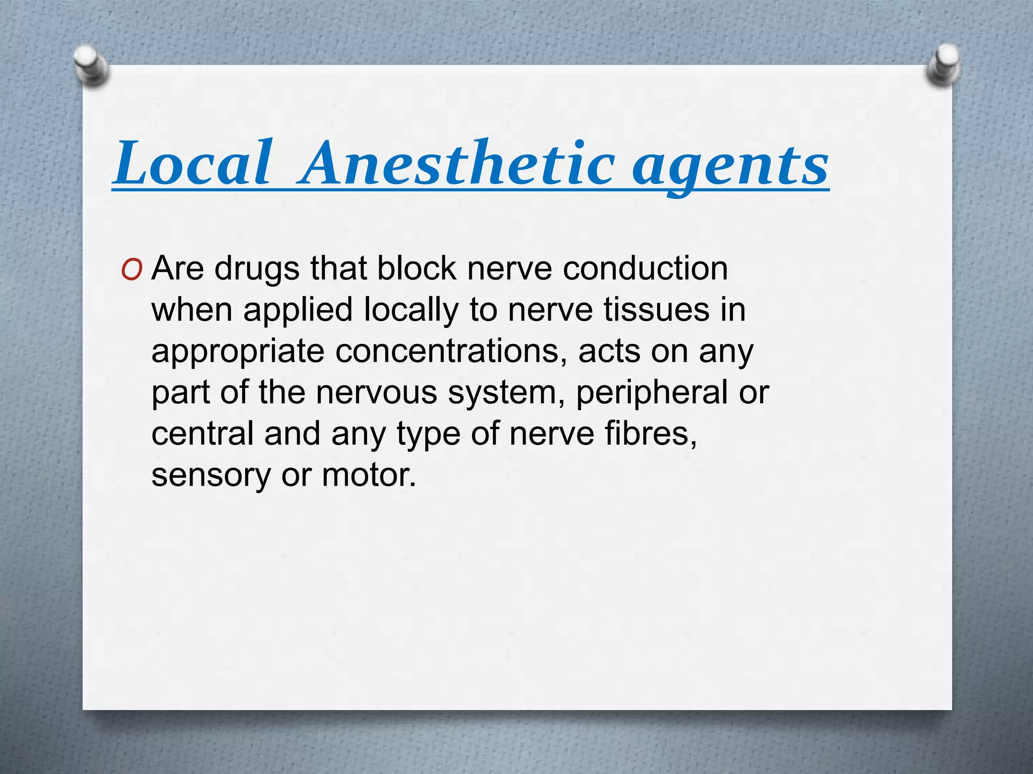 Local Anesthetic agents
O Are drugs that block nerve conduction
when applied locally to nerve tissues in
appropriate concentrations, acts on any
part of the nervous system, peripheral or
central and any type of nerve fibres,
sensory or motor.
 