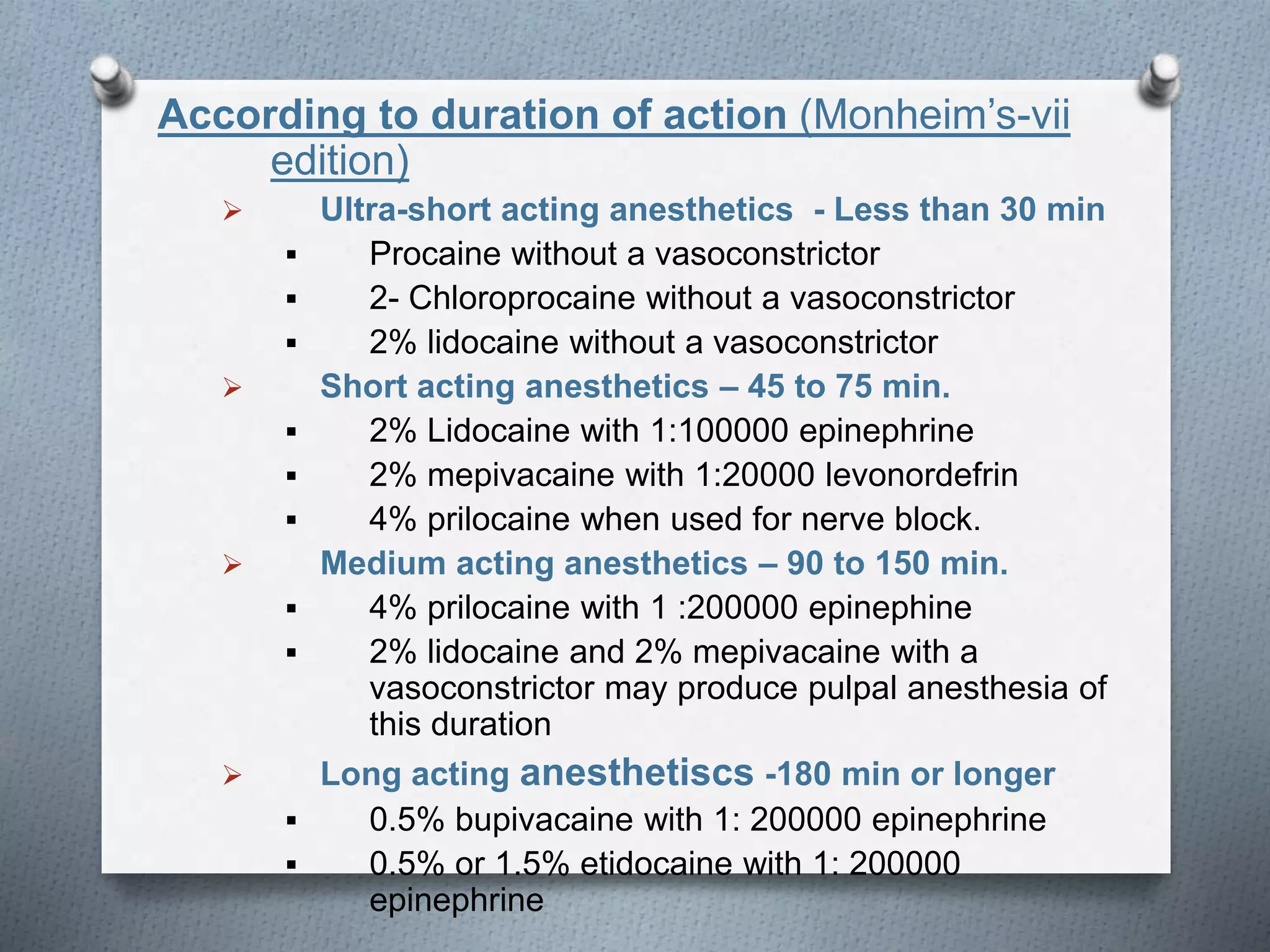 According to duration of action (Monheim’s-vii
edition)
 Ultra-short acting anesthetics - Less than 30 min
 Procaine without a vasoconstrictor
 2- Chloroprocaine without a vasoconstrictor
 2% lidocaine without a vasoconstrictor
 Short acting anesthetics – 45 to 75 min.
 2% Lidocaine with 1:100000 epinephrine
 2% mepivacaine with 1:20000 levonordefrin
 4% prilocaine when used for nerve block.
 Medium acting anesthetics – 90 to 150 min.
 4% prilocaine with 1 :200000 epinephine
 2% lidocaine and 2% mepivacaine with a
vasoconstrictor may produce pulpal anesthesia of
this duration
 Long acting anesthetiscs -180 min or longer
 0.5% bupivacaine with 1: 200000 epinephrine
 0.5% or 1.5% etidocaine with 1: 200000
epinephrine
 