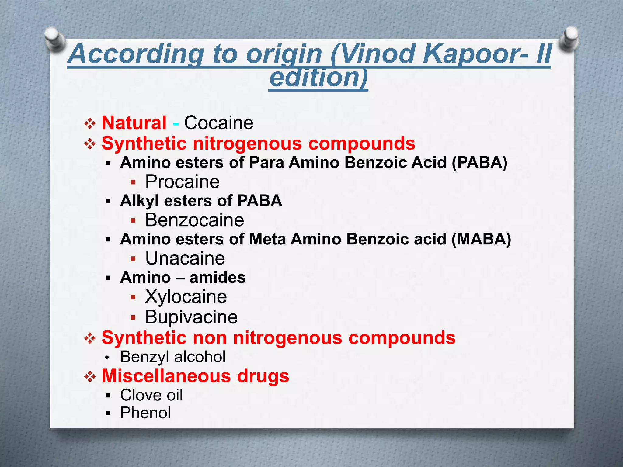 According to origin (Vinod Kapoor- II
edition)
 Natural - Cocaine
 Synthetic nitrogenous compounds
 Amino esters of Para Amino Benzoic Acid (PABA)
 Procaine
 Alkyl esters of PABA
 Benzocaine
 Amino esters of Meta Amino Benzoic acid (MABA)
 Unacaine
 Amino – amides
 Xylocaine
 Bupivacine
 Synthetic non nitrogenous compounds
• Benzyl alcohol
 Miscellaneous drugs
 Clove oil
 Phenol
 