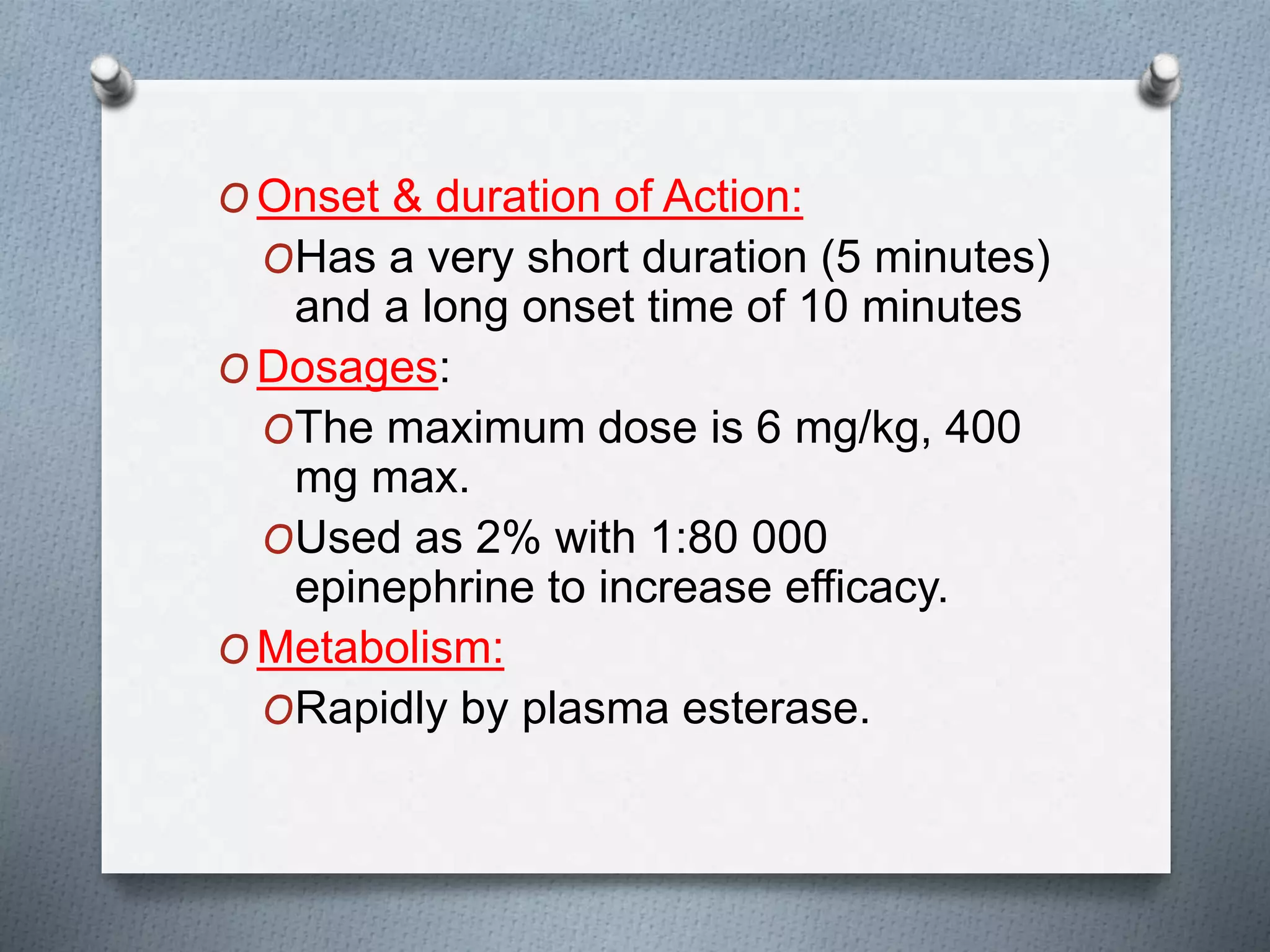 O Onset & duration of Action:
OHas a very short duration (5 minutes)
and a long onset time of 10 minutes
O Dosages:
OThe maximum dose is 6 mg/kg, 400
mg max.
OUsed as 2% with 1:80 000
epinephrine to increase efficacy.
O Metabolism:
ORapidly by plasma esterase.
 