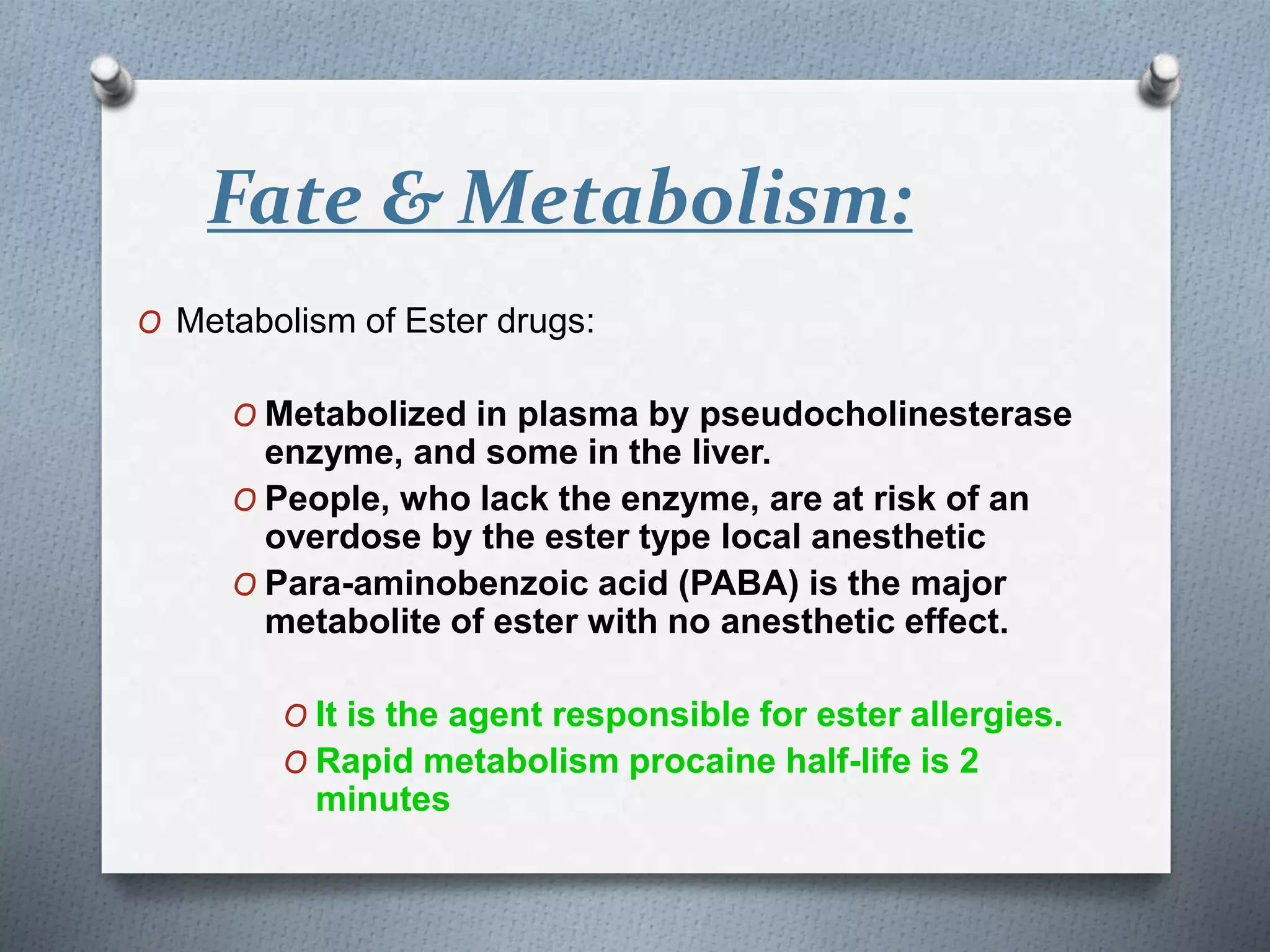 Fate & Metabolism:
O Metabolism of Ester drugs:
O Metabolized in plasma by pseudocholinesterase
enzyme, and some in the liver.
O People, who lack the enzyme, are at risk of an
overdose by the ester type local anesthetic
O Para-aminobenzoic acid (PABA) is the major
metabolite of ester with no anesthetic effect.
O It is the agent responsible for ester allergies.
O Rapid metabolism procaine half-life is 2
minutes
 