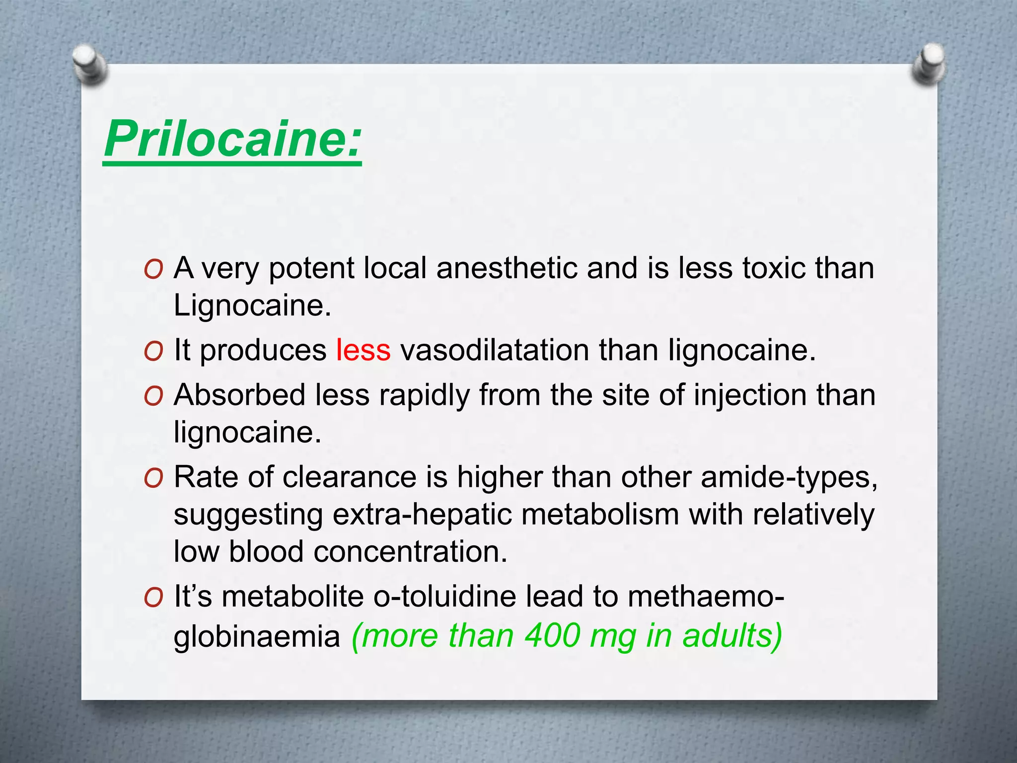 Prilocaine:
O A very potent local anesthetic and is less toxic than
Lignocaine.
O It produces less vasodilatation than lignocaine.
O Absorbed less rapidly from the site of injection than
lignocaine.
O Rate of clearance is higher than other amide-types,
suggesting extra-hepatic metabolism with relatively
low blood concentration.
O It’s metabolite o-toluidine lead to methaemo-
globinaemia (more than 400 mg in adults)
 