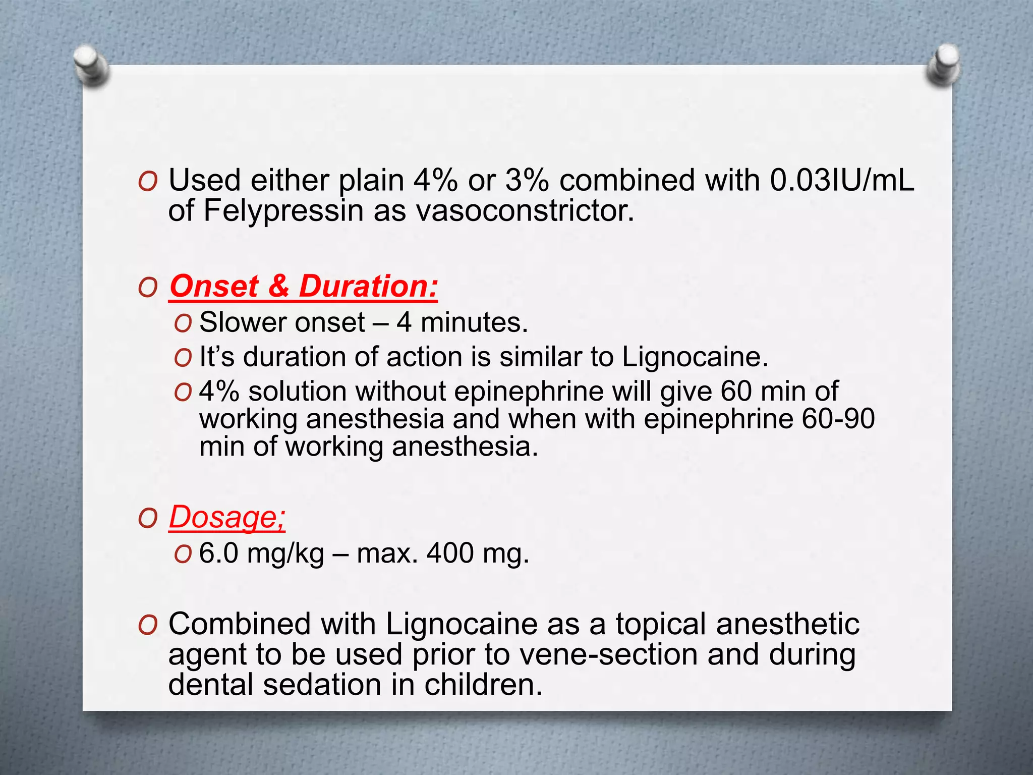 O Used either plain 4% or 3% combined with 0.03IU/mL
of Felypressin as vasoconstrictor.
O Onset & Duration:
O Slower onset – 4 minutes.
O It’s duration of action is similar to Lignocaine.
O 4% solution without epinephrine will give 60 min of
working anesthesia and when with epinephrine 60-90
min of working anesthesia.
O Dosage;
O 6.0 mg/kg – max. 400 mg.
O Combined with Lignocaine as a topical anesthetic
agent to be used prior to vene-section and during
dental sedation in children.
 