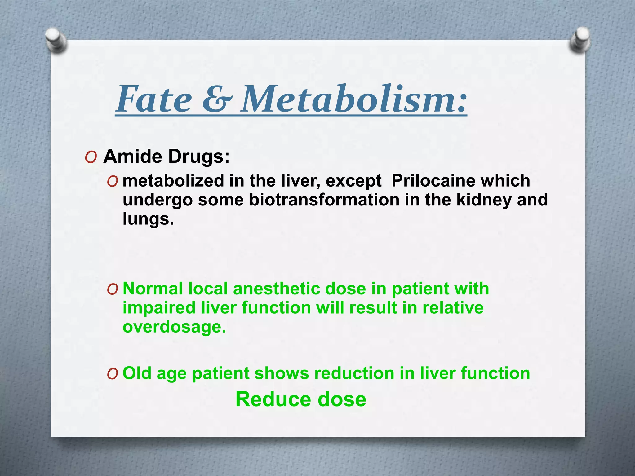 Fate & Metabolism:
O Amide Drugs:
O metabolized in the liver, except Prilocaine which
undergo some biotransformation in the kidney and
lungs.
O Normal local anesthetic dose in patient with
impaired liver function will result in relative
overdosage.
O Old age patient shows reduction in liver function
Reduce dose
 