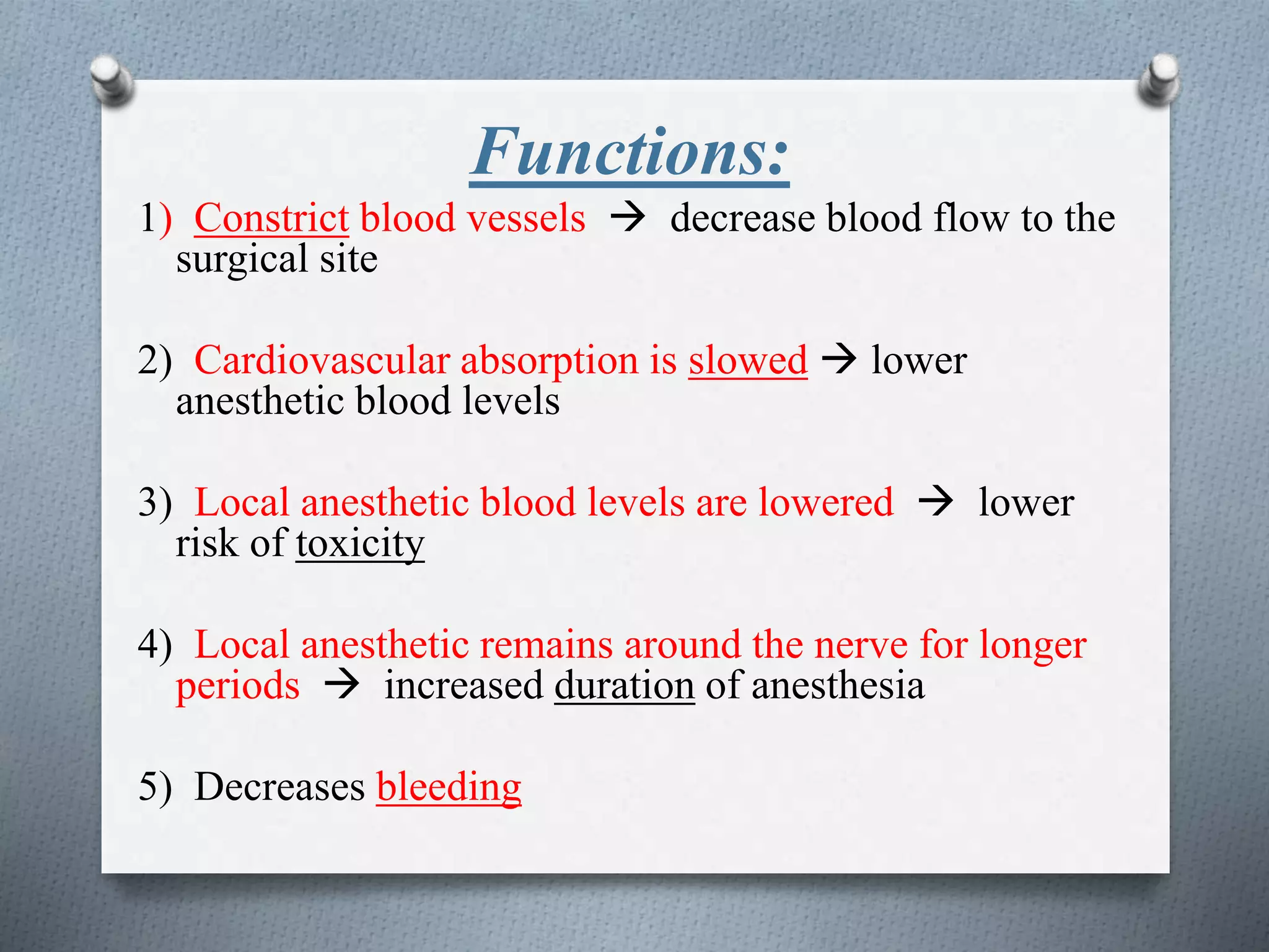 Functions:
1) Constrict blood vessels  decrease blood flow to the
surgical site
2) Cardiovascular absorption is slowed  lower
anesthetic blood levels
3) Local anesthetic blood levels are lowered  lower
risk of toxicity
4) Local anesthetic remains around the nerve for longer
periods  increased duration of anesthesia
5) Decreases bleeding
 