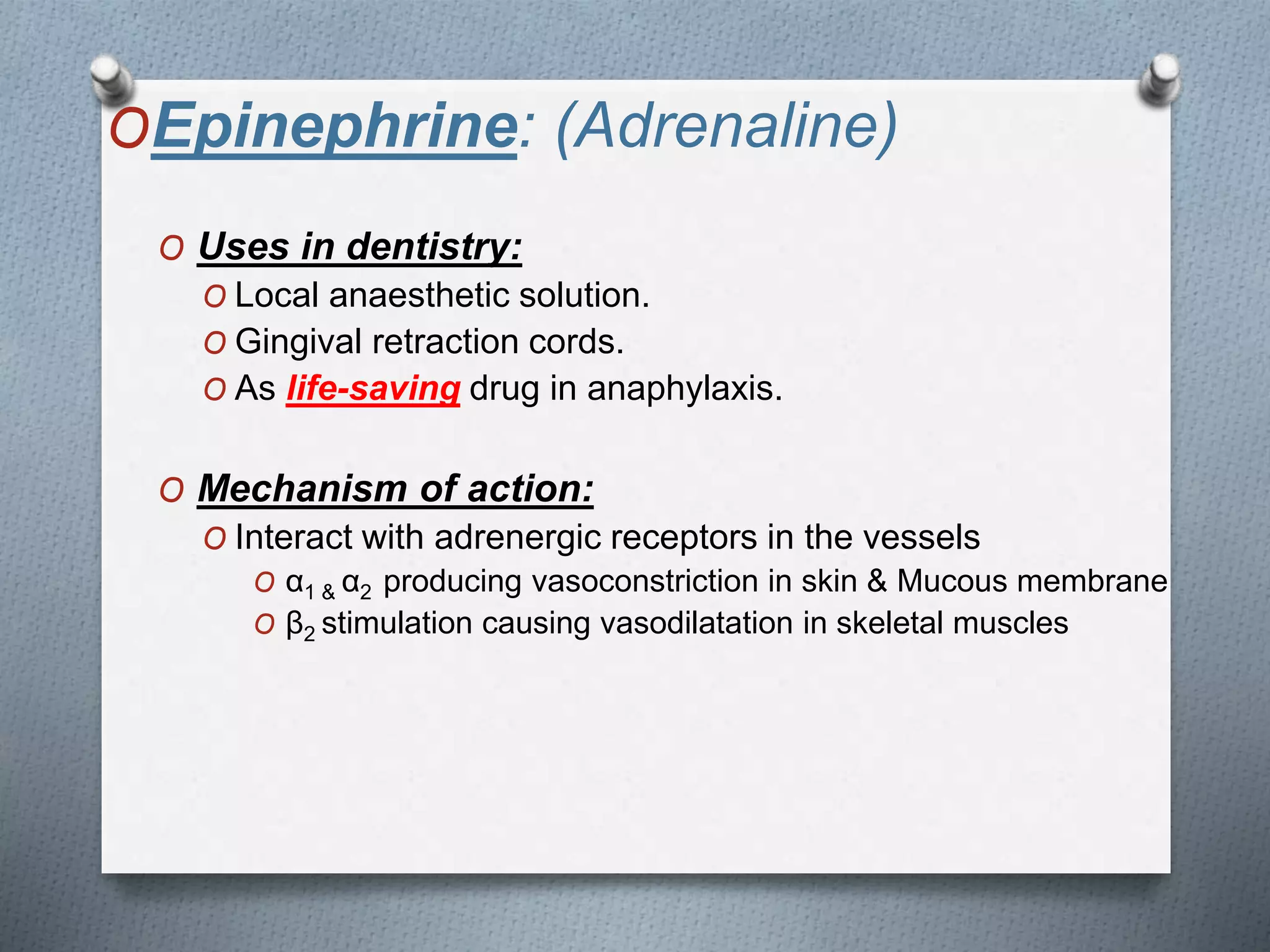 OEpinephrine: (Adrenaline)
O Uses in dentistry:
O Local anaesthetic solution.
O Gingival retraction cords.
O As life-saving drug in anaphylaxis.
O Mechanism of action:
O Interact with adrenergic receptors in the vessels
O α1 & α2 producing vasoconstriction in skin & Mucous membrane
O β2 stimulation causing vasodilatation in skeletal muscles
 