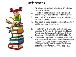 References
1. Text book of Pediatric dentistry, 4th edition,
Richard Welbury.
2. Text book of Dentistry for the child and
adolescent, 1st asia edition, Jeffery A. Dean.
3. Text book of Local anaesthesia, 7th edition,
Richard C. Bennet.
4. Text book of Local anaesthesia, malamed, 5th
edition, stanely F. malamed.
5. Hochman MN, Chiarello D, Hochman CB,
Lopatkin R, Pergola S. Computerized Local
Anesthesia Delivery vs. Traditional Syringe
Technique. NY State Dent J. 1997;63:24-9.
6. Ferrari M, Cagidiaco MC, Vichi A, Goracci C.
Efficacy of the Computer-Controlled Injection
System STATM, and the dental syringe for
intraligamentary anesthesia in restorative
patients. Inter Dent SA. 2008;11(1):4-12.
 