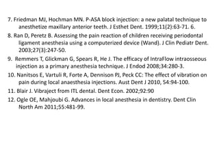 7. Friedman MJ, Hochman MN. P-ASA block injection: a new palatal technique to
anesthetize maxillary anterior teeth. J Esthet Dent. 1999;11(2):63-71. 6.
8. Ran D, Peretz B. Assessing the pain reaction of children receiving periodontal
ligament anesthesia using a computerized device (Wand). J Clin Pediatr Dent.
2003;27(3):247-50.
9. Remmers T, Glickman G, Spears R, He J. The efficacy of IntraFlow intraosseous
injection as a primary anesthesia technique. J Endod 2008;34:280-3.
10. Nanitsos E, Vartuli R, Forte A, Dennison PJ, Peck CC: The effect of vibration on
pain during local anaesthesia injections. Aust Dent J 2010, 54:94-100.
11. Blair J. Vibraject from ITL dental. Dent Econ. 2002;92:90
12. Ogle OE, Mahjoubi G. Advances in local anesthesia in dentistry. Dent Clin
North Am 2011;55:481-99.
 