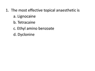1. The most effective topical anaesthetic is
a. Lignocaine
b. Tetracaine
c. Ethyl amino benzoate
d. Dyclonine
 