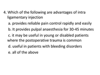 4. Which of the following are advantages of intra
ligamentary injection
a. provides reliable pain control rapidly and easily
b. It provides pulpal anaesthesia for 30-45 minutes
c. it may be useful in young or disabled patients
where the postoperative trauma is common
d. useful in patients with bleeding disorders
e. all of the above
 