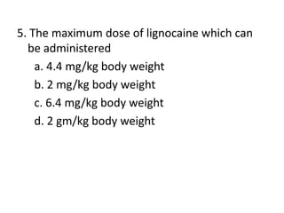 5. The maximum dose of lignocaine which can
be administered
a. 4.4 mg/kg body weight
b. 2 mg/kg body weight
c. 6.4 mg/kg body weight
d. 2 gm/kg body weight
 