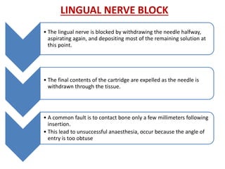 LINGUAL NERVE BLOCK
• The lingual nerve is blocked by withdrawing the needle halfway,
aspirating again, and depositing most of the remaining solution at
this point.
• The final contents of the cartridge are expelled as the needle is
withdrawn through the tissue.
• A common fault is to contact bone only a few millimeters following
insertion.
• This lead to unsuccessful anaesthesia, occur because the angle of
entry is too obtuse
 