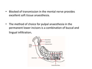 • Blocked of transmission in the mental nerve provides
excellent soft tissue anaesthesia.
• The method of choice for pulpal anaesthesia in the
permanent lower incisors is a combination of buccal and
lingual infiltration.
 