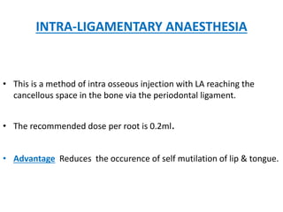 INTRA-LIGAMENTARY ANAESTHESIA
• This is a method of intra osseous injection with LA reaching the
cancellous space in the bone via the periodontal ligament.
• The recommended dose per root is 0.2ml.
• Advantage Reduces the occurence of self mutilation of lip & tongue.
 