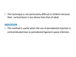 • This technique is not particularly difficult in children because
their cortical bone is less dense than that of adult.
INDICATION
• This method is useful when the use of periodontal injection is
contraindicated due to periodontal ligament space infection.
 