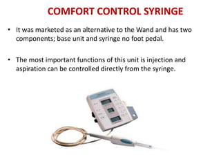 COMFORT CONTROL SYRINGE
• It was marketed as an alternative to the Wand and has two
components; base unit and syringe no foot pedal.
• The most important functions of this unit is injection and
aspiration can be controlled directly from the syringe.
 