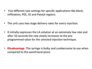 • Five different rate settings for specific applications like block,
infiltration, PDL, IO and Palatal regions.
• The unit uses two stage delivery rates for every injection.
• It initially expresses the LA solution at an extremely low rate and
after 10 seconds the rate slowly increases to the pre-
programmed value for the selected injection technique.
• Disadvantage The syringe is bulky and cumbersome to use when
compared to the wand hand piece.
 