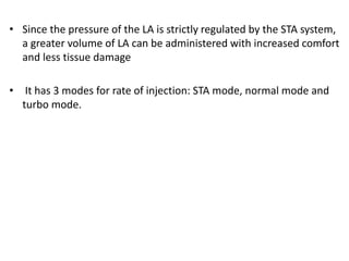 • Since the pressure of the LA is strictly regulated by the STA system,
a greater volume of LA can be administered with increased comfort
and less tissue damage
• It has 3 modes for rate of injection: STA mode, normal mode and
turbo mode.
 
