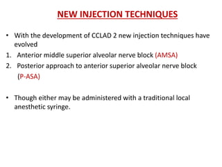 NEW INJECTION TECHNIQUES
• With the development of CCLAD 2 new injection techniques have
evolved
1. Anterior middle superior alveolar nerve block (AMSA)
2. Posterior approach to anterior superior alveolar nerve block
(P-ASA)
• Though either may be administered with a traditional local
anesthetic syringe.
 