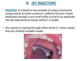B. JET INJECTORS
• PRINCIPLE It is based on the principle of using a mechanical
energy source to create a pressure ,sufficient to push a liquid
medication through a very small orifice so that it can penetrate
into the subcutaneous tissues without a needle.
• The solution is injected through orifice which is 7 times smaller
than the smallest available needle.
 