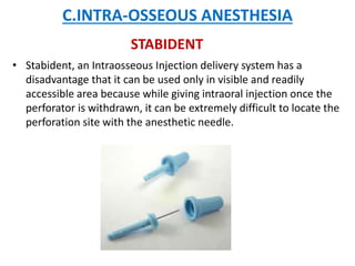 C.INTRA-OSSEOUS ANESTHESIA
• Stabident, an Intraosseous Injection delivery system has a
disadvantage that it can be used only in visible and readily
accessible area because while giving intraoral injection once the
perforator is withdrawn, it can be extremely difficult to locate the
perforation site with the anesthetic needle.
STABIDENT
 