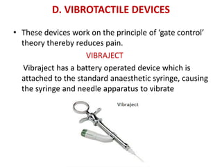 D. VIBROTACTILE DEVICES
• These devices work on the principle of ‘gate control’
theory thereby reduces pain.
VIBRAJECT
Vibraject has a battery operated device which is
attached to the standard anaesthetic syringe, causing
the syringe and needle apparatus to vibrate
 