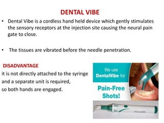 DENTAL VIBE
• Dental Vibe is a cordless hand held device which gently stimulates
the sensory receptors at the injection site causing the neural pain
gate to close.
• The tissues are vibrated before the needle penetration.
DISADVANTAGE
it is not directly attached to the syringe
and a separate unit is required,
so both hands are engaged.
 