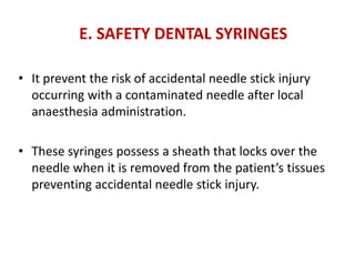 E. SAFETY DENTAL SYRINGES
• It prevent the risk of accidental needle stick injury
occurring with a contaminated needle after local
anaesthesia administration.
• These syringes possess a sheath that locks over the
needle when it is removed from the patient’s tissues
preventing accidental needle stick injury.
 