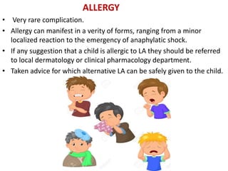 ALLERGY
• Very rare complication.
• Allergy can manifest in a verity of forms, ranging from a minor
localized reaction to the emergency of anaphylatic shock.
• If any suggestion that a child is allergic to LA they should be referred
to local dermatology or clinical pharmacology department.
• Taken advice for which alternative LA can be safely given to the child.
 