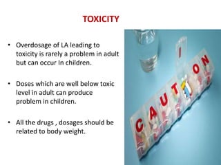 TOXICITY
• Overdosage of LA leading to
toxicity is rarely a problem in adult
but can occur In children.
• Doses which are well below toxic
level in adult can produce
problem in children.
• All the drugs , dosages should be
related to body weight.
 