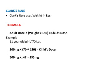 CLARK'S RULE
• Clark's Rule uses Weight in Lbs
FORMULA
Adult Dose X (Weight ÷ 150) = Childs Dose
Example
11 year old girl / 70 Lbs
500mg X (70 ÷ 150) = Child's Dose
500mg X .47 = 235mg
 