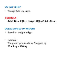 YOUNG'S RULE
• Youngs Rule uses age.
FORMULA
Adult Dose X (Age ÷ (Age+12)) = Child's Dose
DOSAGE BASED ON WEIGHT
• Based on weight in kgs.
• Example:
The prescription calls for 5mg per kg
20 x 5mg = 100mg
 