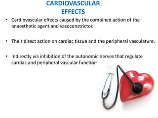 CARDIOVASCULAR
EFFECTS
• Cardiovascular effects caused by the combined action of the
anaesthetic agent and vasoconstrictor.
• Their direct action on cardiac tissue and the peripheral vasculature.
• Indirectly via inhibition of the autonomic nerves that regulate
cardiac and peripheral vascular function.
 
