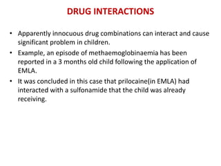 DRUG INTERACTIONS
• Apparently innocuous drug combinations can interact and cause
significant problem in children.
• Example, an episode of methaemoglobinaemia has been
reported in a 3 months old child following the application of
EMLA.
• It was concluded in this case that prilocaine(in EMLA) had
interacted with a sulfonamide that the child was already
receiving.
 