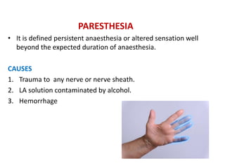 PARESTHESIA
• It is defined persistent anaesthesia or altered sensation well
beyond the expected duration of anaesthesia.
CAUSES
1. Trauma to any nerve or nerve sheath.
2. LA solution contaminated by alcohol.
3. Hemorrhage
 