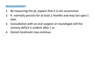 MANAGEMENT
1. Be reassuring the pt, explain that it is not uncommon.
2. It normally persists for at least 2 months and may last upto 1
year.
3. Consultation with an oral surgeon or neurologist still the
sensory deficit is evident after 1 yr.
4. Dental treatment may continue.
 
