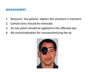 MANAGEMENT
1. Reassure the patient, explain the situation is transient.
2. Contact lens should be removed.
3. An eye patch should be applied to the affected eye.
4. No contraindication for reanaesthetizing the pt.
 