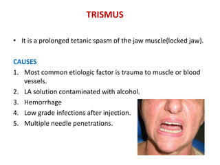 TRISMUS
• It is a prolonged tetanic spasm of the jaw muscle(locked jaw).
CAUSES
1. Most common etiologic factor is trauma to muscle or blood
vessels.
2. LA solution contaminated with alcohol.
3. Hemorrhage
4. Low grade infections after injection.
5. Multiple needle penetrations.
 