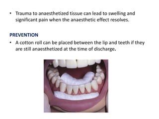 • Trauma to anaesthetized tissue can lead to swelling and
significant pain when the anaesthetic effect resolves.
PREVENTION
• A cotton roll can be placed between the lip and teeth if they
are still anaesthetized at the time of discharge.
 