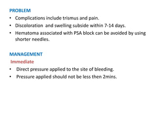 PROBLEM
• Complications include trismus and pain.
• Discoloration and swelling subside within 7-14 days.
• Hematoma associated with PSA block can be avoided by using
shorter needles.
MANAGEMENT
Immediate
• Direct pressure applied to the site of bleeding.
• Pressure applied should not be less then 2mins.
 