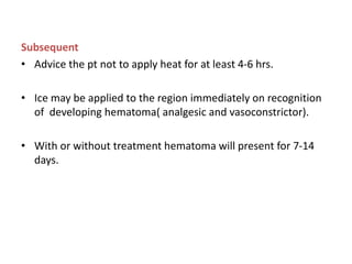 Subsequent
• Advice the pt not to apply heat for at least 4-6 hrs.
• Ice may be applied to the region immediately on recognition
of developing hematoma( analgesic and vasoconstrictor).
• With or without treatment hematoma will present for 7-14
days.
 