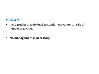 PROBLEM
• Increased pt anxiety lead to sudden movements , risk of
needle breakage.
• No management is necessary.
 