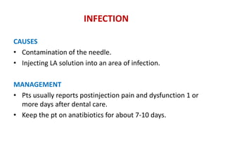 INFECTION
CAUSES
• Contamination of the needle.
• Injecting LA solution into an area of infection.
MANAGEMENT
• Pts usually reports postinjection pain and dysfunction 1 or
more days after dental care.
• Keep the pt on anatibiotics for about 7-10 days.
 
